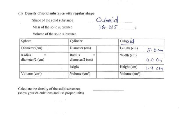 (i) Density of solid substance with regular shape
Cuboid
16: 315
Shape of the solid substance
Mass of the solid substance
Volume of the solid substance
Cylinder
Cube id
Sphere
Diameter (cm)
Diameter (cm)
Length (cm)
5.0 cm
Radius
Radius
Width (cm)
diameter/2 (cm)
diameter/2 (cm)
4.0 Cm
height
Height (cm)
1.9 cm
Volume (cm)
Volume (cm')
Volume (cm')
Calculate the density of the solid substance
(show your calculations and use proper units)
