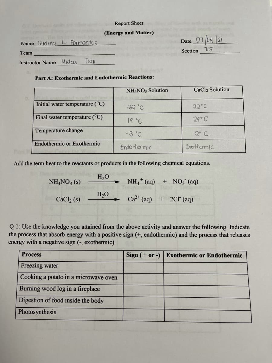 Report Sheet
(Energy and Matter)
Name Qudreg L. Formantes
Date 07 /04 21
Section 115
Team
Instructor Name Midas Tsai
Part A: Exothermic and Endothermic Reactions:
NHẠNO3 Solution
CaCl2 Solution
Initial water temperature (°C)
22 °C
22°C
Final water temperature (°C)
19 °C
24° C
Temperature change
-3 °C
2° C
Endothermic or Exothermic
Endo thermic
Exothermic
Add the term heat to the reactants or products in the following chemical equations.
H20
NH,NO; (s)
→ NH,* (aq)
+ NO; (aq)
H2O
CaCl, (s)
Ca* (aq)
+ 2C1° (aq)
Q 1: Use the knowledge you attained from the above activity and answer the following. Indicate
the process that absorb energy with a positive sign (+, endothermic) and the process that releases
energy with a negative sign (-, exothermic).
Process
Sign (+ or -)
Exothermic or Endothermic
Freezing water
Cooking a potato in a microwave oven
Burning wood log in a fireplace
Digestion of food inside the body
Photosynthesis
