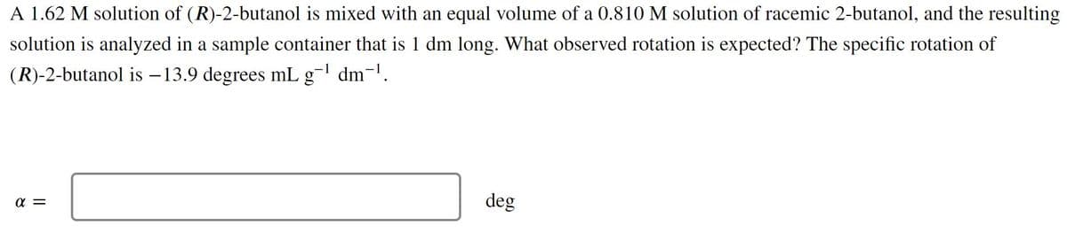 A 1.62 M solution of (R)-2-butanol is mixed with an equal volume of a 0.810 M solution of racemic 2-butanol, and the resulting
solution is analyzed in a sample container that is 1 dm long. What observed rotation is expected? The specific rotation of
(R)-2-butanol is –13.9 degrees mL g- dm-'.
a =
deg
