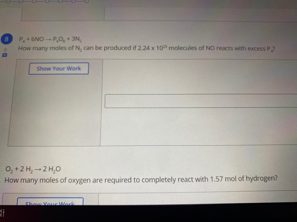 P+6NO P0, + 3N,
How many moles of N, can be produced if 2.24 x 1023 molecules of NO reacts with excess P?
8.
Show Your Work
O, +2 H, →2 H,O
How many moles of oxygen are required to completely react with 1.57 mol of hydrogen?
Show Your Work
