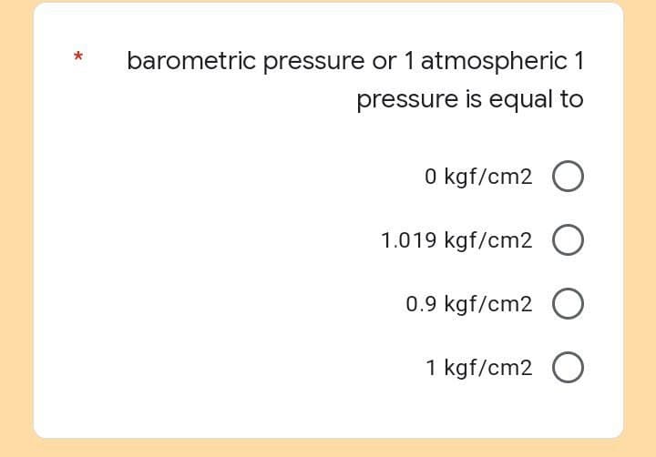 barometric pressure or 1 atmospheric 1
pressure is equal to
0 kgf/cm2 O
1.019 kgf/cm2 O
0.9 kgf/cm2 O
1 kgf/cm2 O