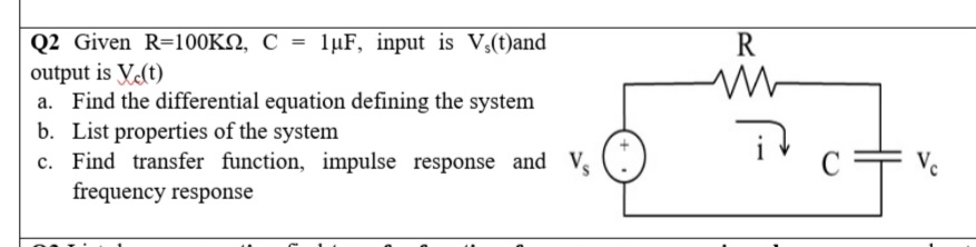 Q2 Given R=100KN, C = 1µF, input is V,(t)and
output is V.(t)
a. Find the differential equation defining the system
b. List properties of the system
c. Find transfer function, impulse response and Vs
frequency response
R
