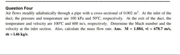 Question Four
Air flows steadily adiabatically through a pipe with a cross-sectional of 0.002 m?. At the inlet of the
duct, the pressure and temperature are 100 kPa and 50°C, respectively. At the exit of the duct, the
temperature and velocity are 100°C and 600 m/s, respectively. Determine the Mach number and the
velocity at the inlet section. Also, calculate the mass flow rate. Ans. M 1.884, vi = 678.7 m/s,
m = 1.46 kg/s.

