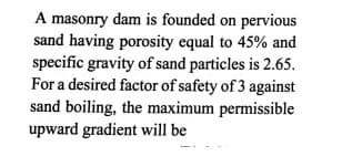 A masonry dam is founded on pervious
sand having porosity equal to 45% and
specific gravity of sand particles is 2.65.
For a desired factor of safety of 3 against
sand boiling, the maximum permissible
upward gradient will be
