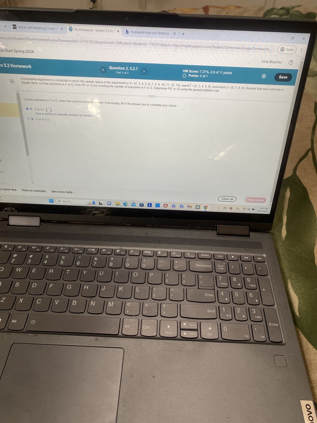 DEL MyLab and Mastering Course H X
Do Homework - Section 5.2 Ho X b Homework Help and Textbook x +
son.com/Student/PlayerHomework.aspx?homeworkId=671557833&questionId=2&flushed=false&cld=7795351&back=https://mylab.pearson.com/Student/Do Homework.aspx?homework...
ate Start Spring 2024
on 5.2 Homework
6
m7
K
Question 2, 5.2.7
Part 1 of 3
HW Score: 7.27%, 0.8 of 11 points
O Points: 0 of 1
Guest
Gina Boutros
?
Save
equally likely. List the outcomes in F or G. Find P(F or G) by counting the number of outcomes in F or G. Determine P(F or G) using the general addition rule
A probability experiment is conducted in which the sample space of the experiment is S = {2, 3, 4, 5, 6, 7, 8, 9, 10, 11, 12, 13}, event F = {2, 3, 4, 5, 6}, and event G = {6, 7, 8, 9} Assume that each outcome is
List the outcomes in F or G. Select the correct choice below and, if necessary, fill in the answer box to complete your choice.
A. For G=
(Use a comma to separate answers as needed.)
OB. For G={}
e solve this
View an example,
Get more help-
F
nny
区
Al
+
F2
F3
X.
F1
@
2
Q
W
E
$
S4
#3
LLI
4
S
Search
□
F4
F5
F6
F7
F8
F9
905
%
&
*
(
6
7
8
9
R
T
Y
U
D
F
G
H
Z
X
C
V
B
N
M
Alt
Ф
F10
K
L
QOO
F11
P
F12
Insert
+
[
]
ملا
Delete
PrtSc
Backspace
Clear all
Final check
11/A
Num
Lock
4:51 PM
4/16/2024
DO DOLBY ATMOS
SPEAKER SYSTEM
KA
7
8
9
Home
PgUp
+
4
Enter
5
6
CO
Shift
End
2
+
3
PgDn
Enter
PgUp
Alt
Ctrl
+
0
Home
PgDn
End
Ins
Del
ΟΛΟ