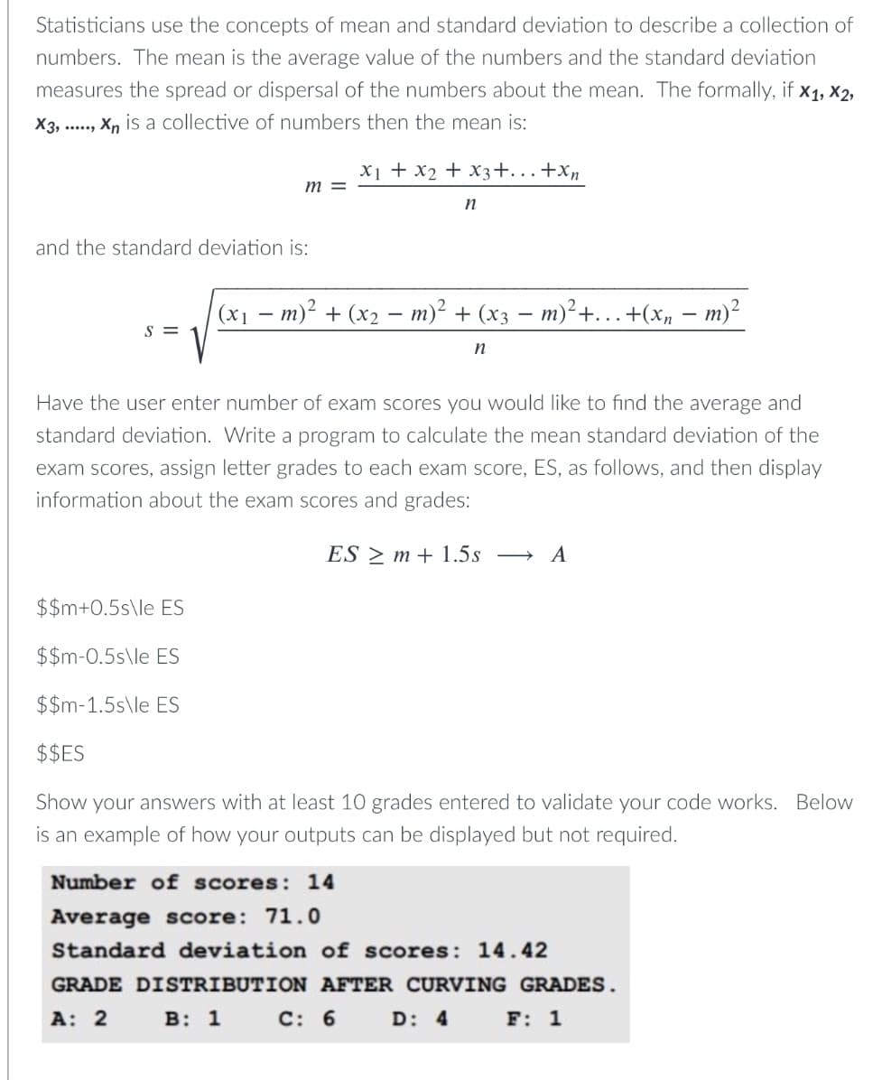 Statisticians use the concepts of mean and standard deviation to describe a collection of
numbers. The mean is the average value of the numbers and the standard deviation
measures the spread or dispersal of the numbers about the mean. The formally, if x1, x2,
X3, ..., Xn is a collective of numbers then the mean is:
X1 + x2 + x3+...+xn
m =
n
and the standard deviation is:
(x1
m)² + (x2 – m)² + (x3 = m)²+.… +(Xn – m)²
S =
n
Have the user enter number of exam scores you would like to find the average and
standard deviation. Write a program to calculate the mean standard deviation of the
exam scores, assign letter grades to each exam score, ES, as follows, and then display
information about the exam scores and grades:
ES > m + 1.5s
A
$$m+0.5s\le ES
$$m-0.5s\le ES
$$m-1.5s\le ES
$$ES
Show your answers with at least 10 grades entered to validate your code works. Below
is an example of how your outputs can be displayed but not required.
Number of scores: 14
Average score: 71.0
Standard deviation of scores: 14.42
GRADE DISTRIBUTION AFTER CURVING GRADES.
А: 2
в: 1
C: 6
D: 4
F: 1

