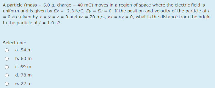 A particle (mass
uniform and is given by Ex = -2.3 N/C, Ey = Ez = 0. If the position and velocity of the particle at t
= 0 are given by x = y = z = 0 and vz = 20 m/s, vx = vy = 0, what is the distance from the origin
5.0 g, charge
40 mC) moves in a region of space where the electric field is
to the particle at t = 1.0 s?
Select one:
a. 54 m
b. 60 m
c. 69 m
d. 78 m
e. 22 m
