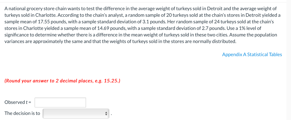 A national grocery store chain wants to test the difference in the average weight of turkeys sold in Detroit and the average weight of
turkeys sold in Charlotte. According to the chain's analyst, a random sample of 20 turkeys sold at the chain's stores in Detroit yielded a
sample mean of 17.55 pounds, with a sample standard deviation of 3.1 pounds. Her random sample of 24 turkeys sold at the chain's
stores in Charlotte yielded a sample mean of 14.69 pounds, with a sample standard deviation of 2.7 pounds. Use a 1% level of
significance to determine whether there is a difference in the mean weight of turkeys sold in these two cities. Assume the population
variances are approximately the same and that the weights of turkeys sold in the stores are normally distributed.
Appendix A Statistical Tables
(Round your answer to 2 decimal places, e.g. 15.25.)
Observed t =
The decision is to
