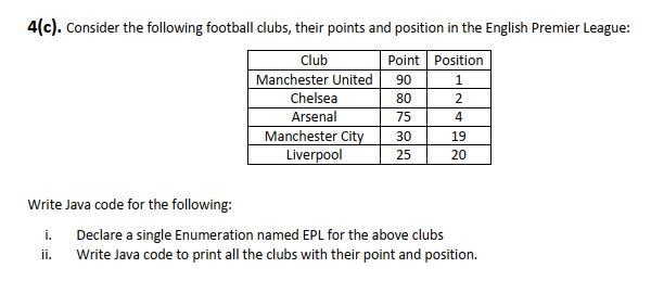 4(c). Consider the following football clubs, their points and position in the English Premier League:
Club
Point Position
Manchester United
90
1
Chelsea
80
2
Arsenal
Manchester City
Liverpool
75
4
30
19
25
20
Write Java code for the following:
i. Declare a single Enumeration named EPL for the above clubs
Write Java code to print all the clubs with their point and position.
i.
