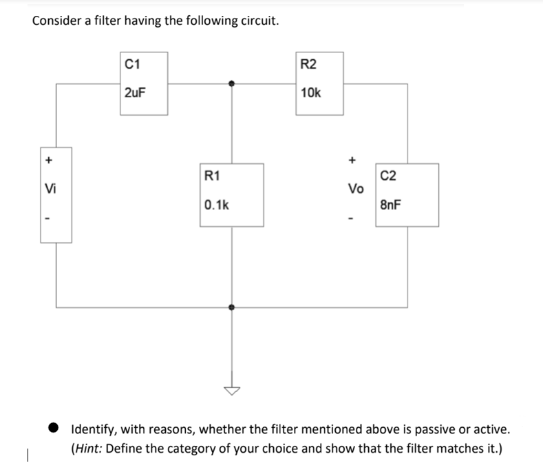 Consider a filter having the following circuit.
Vi
I
C1
2uF
R1
0.1k
R2
10k
Vo
C2
8nF
Identify, with reasons, whether the filter mentioned above is passive or active.
(Hint: Define the category of your choice and show that the filter matches it.)