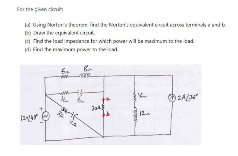 For the given circuit:
(a) Using Norton's theorem, find the Norton's equivalent circuit across terminals a and b.
(b) Draw the equivalent circuit.
(c) Find the load impedance for which power will be maximum to the load.
(d) Find the maximum power to the load.
12V/40⁰
6₁
www
8~
m
www
4 6
Ha
HE
welf
752
11.52
20-2
a
www
elle
10~
12~
2A/30⁰