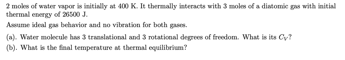 2 moles of water vapor is initially at 400 K. It thermally interacts with 3 moles of a diatomic gas with initial
thermal energy of 26500 J.
Assume ideal gas behavior and no vibration for both gases.
(a). Water molecule has 3 translational and 3 rotational degrees of freedom. What is its Cy?
(b). What is the final temperature at thermal equilibrium?
