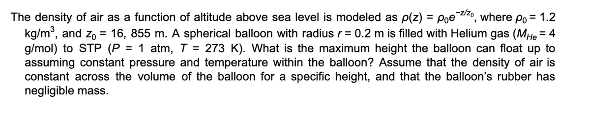 The density of air as a function of altitude above sea level is modeled as p(z) = Poez/zo, where po = 1.2
kg/m³, and Z₁ = 16, 855 m. A spherical balloon with radius r = 0.2 m is filled with Helium gas (MHe = 4
g/mol) to STP (P = 1 atm, T = 273 K). What is the maximum height the balloon can float up to
assuming constant pressure and temperature within the balloon? Assume that the density of air is
constant across the volume of the balloon for a specific height, and that the balloon's rubber has
negligible mass.