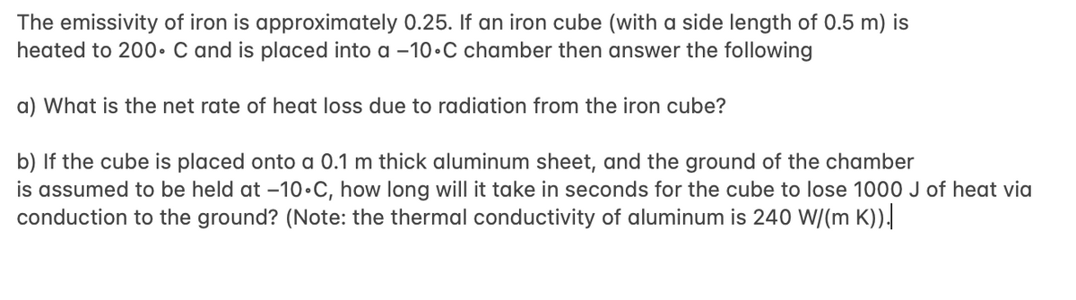 The emissivity of iron is approximately 0.25. If an iron cube (with a side length of 0.5 m) is
heated to 200• C and is placed into a -10•C chamber then answer the following
a) What is the net rate of heat loss due to radiation from the iron cube?
b) If the cube is placed onto a 0.1 m thick aluminum sheet, and the ground of the chamber
is assumed to be held at –10•C, how long will it take in seconds for the cube to lose 1000 J of heat via
conduction to the ground? (Note: the thermal conductivity of aluminum is 240 W/(m K)).
