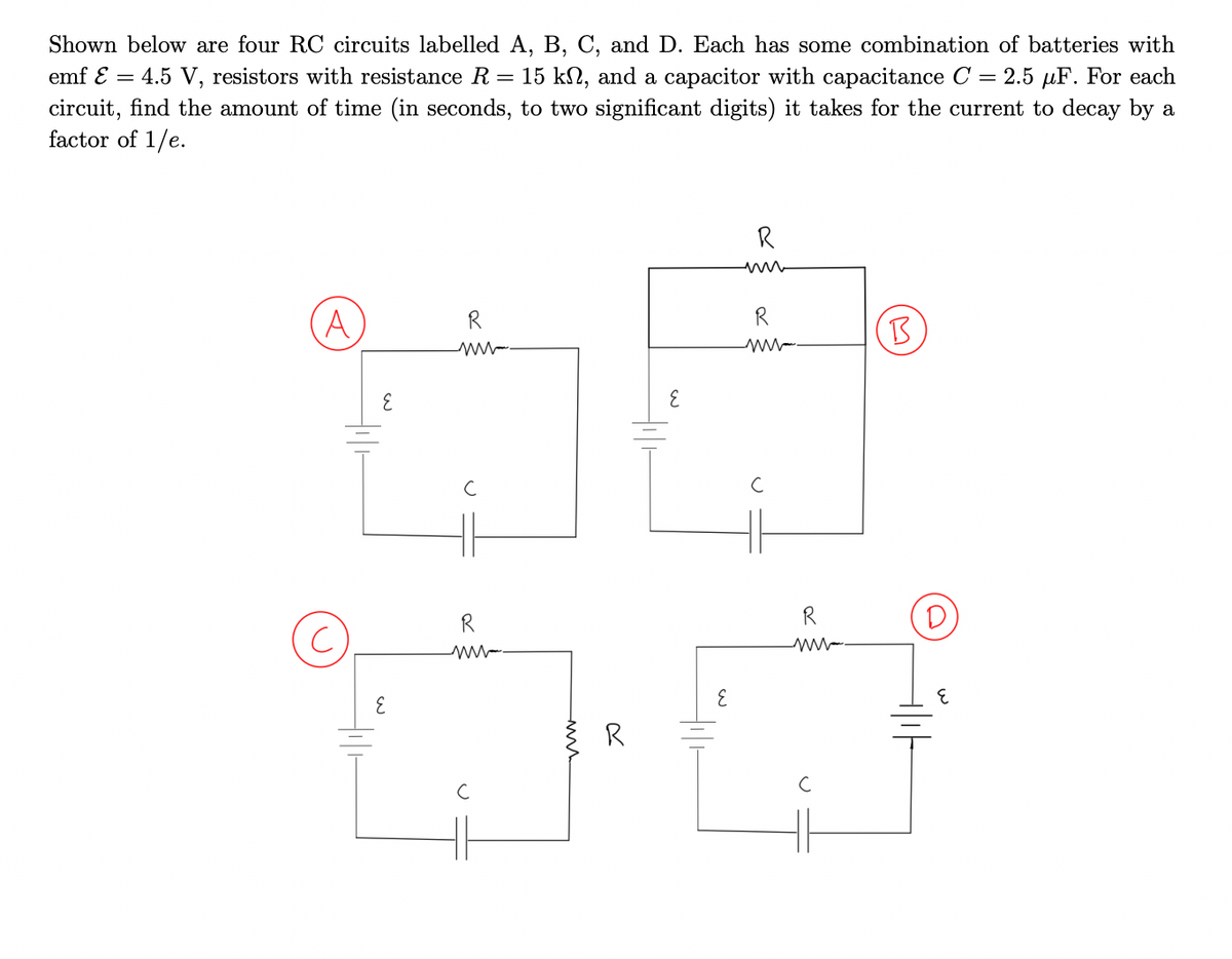 Shown below are four ROC circuits labelled A, B, C, and D. Each has some combination of batteries with
= 2.5 µF. For each
emf E = 4.5 V, resistors with resistance R = 15 kN, and a capacitor with capacitance C
circuit, find the amount of time (in seconds, to two significant digits) it takes for the current to decay by a
factor of 1/e.
R
R
A
R
B
R
R
3.
R

