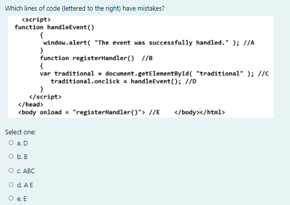 Which lines of code (lettered to the right) have mistakes?
<script>
function handleEvent ()
{
window.alert( "The event was successfully handled." ); //A
function registerHandler() //B
{
var traditional = document.getElementById( "traditional" ); //C
traditional.onclick = handleEvent(); //D
</script>
</head>
<body onload = "registerHandler()"> //E
</body>k/html>
Select one:
O a. D
O b. B
О с. АВС
O d. A E
O e. E
