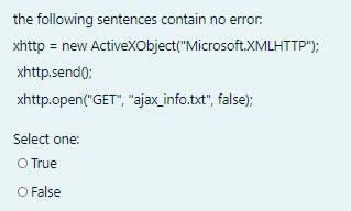 the following sentences contain no error.
xhttp = new Activexobject("Microsoft.XMLHTTP");
xhttp.send0;
xhttp.open("GET", "ajax_info.txt", false);
Select one:
O True
O False
