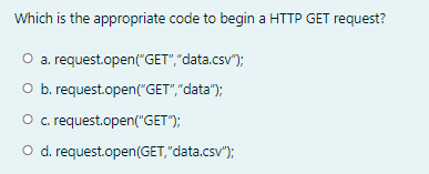 Which is the appropriate code to begin a HTTP GET request?
O a. request.open("GET","data.csv");
O b. request.open("GET","data");
O .request.open("GET");
O d. request.open(GET,"data.csv");
