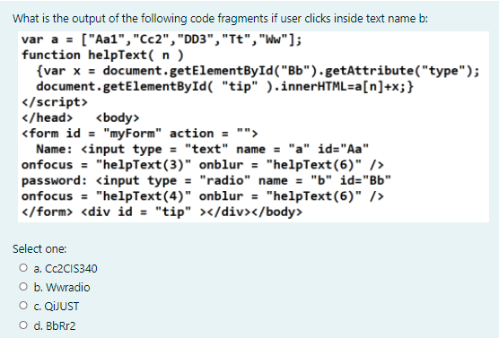 What is the output of the following code fragments if user clicks inside text name b:
var a = ["Aa1", "Cc2", "DD3","Tt", "Ww"];
function helpText( n )
{var x = document.getElementById("Bb").getAttribute("type");
document.getElementById( "tip" ).innerHTML=a[n]+x;}
</script>
</head> <body>
<form id = "myForm" action = "">
Name: <input type = "text" name = "a" id="Aa"
onfocus = "helpText(3)" onblur = "helpText(6)" />
password: <input type = "radio" name = "b" id="Bb"
onfocus = "helpText(4)" onblur = "helpText(6)" />
</form> <div id = "tip" ></div></body>
Select one:
O a. CC2CIS340
O b. Wwradio
O. QIJUST
O d. BbRr2
