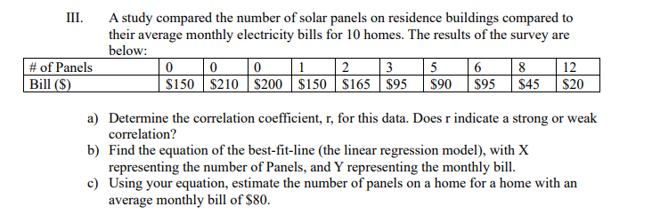 III.
A study compared the number of solar panels on residence buildings compared to
their average monthly electricity bills for 10 homes. The results of the survey are
below:
1
$150 $210 S$200 $150 | S165 $95
# of Panels
| 2
3
5
12
Bill ($)
$90
$95
$45
$20
a) Determine the correlation coefficient, r, for this data. Does r indicate a strong or weak
correlation?
b) Find the equation of the best-fit-line (the linear regression model), with X
representing the number of Panels, and Y representing the monthly bill.
c) Using your equation, estimate the number of panels on a home for a home with an
average monthly bill of $80.
