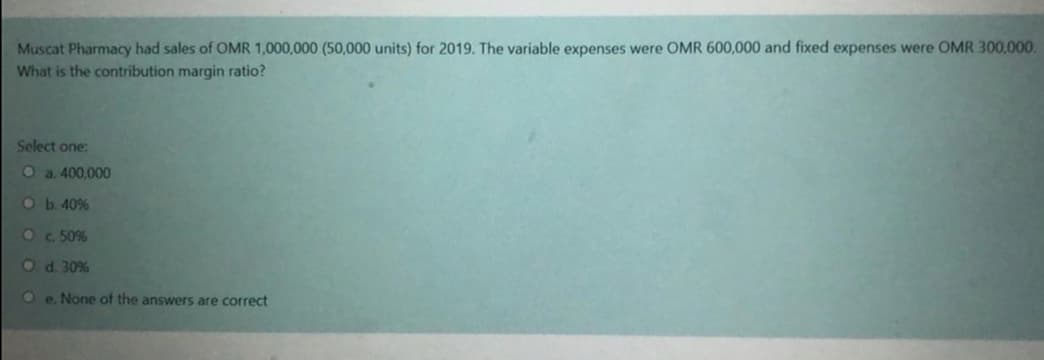 Muscat Pharmacy had sales of OMR 1,000,000 (50,000 units) for 2019. The variable expenses were OMR 600,000 and fixed expenses were OMR 300,000.
What is the contribution margin ratio?
Select one:
O a. 400,000
Ob.40%
Oc 50%
Od. 30%
Oe. None of the answers are correct
