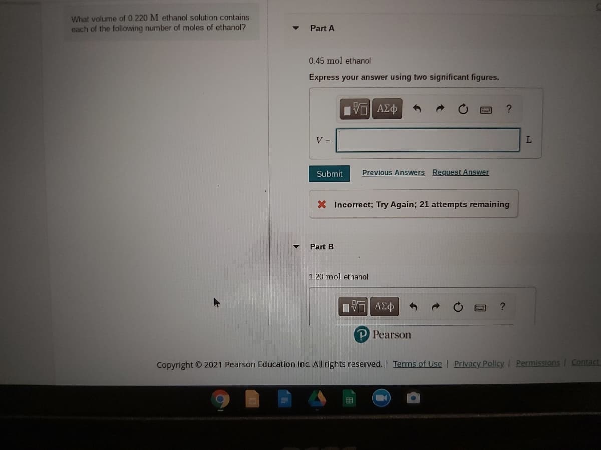 What volume of 0.220 M ethanol solution contains
each of the following number of moles of ethanol?
Part A
0.45 mol ethanol
Express your answer using two significant figures.
V =
L
Submit
Previous Answers Request Answer
X Incorrect; Try Again; 21 attempts remaining
Part B
1.20 mol ethanol
P Pearson
Copyright © 2021 Pearson Education Inc. All rights reserved. Terms of Use | Privacy Policy Permissions
Contact
围
