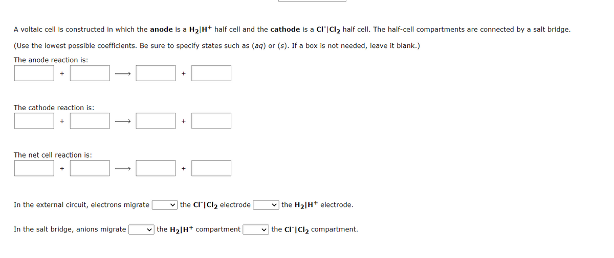 A voltaic cell is constructed in which the anode is a H₂|H+ half cell and the cathode is a CI|Cl₂ half cell. The half-cell compartments are connected by a salt bridge.
(Use the lowest possible coefficients. Be sure to specify states such as (aq) or (s). If a box is not needed, leave it blank.)
The anode reaction is:
+
The cathode reaction is:
The net cell reaction is:
+
→
In the external circuit, electrons migrate
In the salt bridge, anions migrate
+
the CITICI₂ electrode
✓the H₂H+ compartment
✓the H₂|H+ electrode.
the CITICI2₂ compartment.
