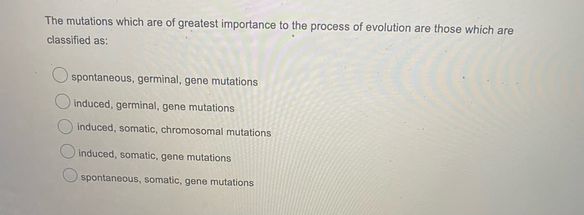 The mutations which are of greatest importance to the process of evolution are those which are
classified as:
O spontaneous, germinal, gene mutations
induced, germinal, gene mutations
induced, somatic, chromosomal mutations
O induced, somatic, gene mutations
spontaneous, somatic, gene mutations
