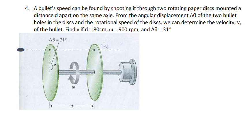 4. A bullet's speed can be found by shooting it through two rotating paper discs mounted a
distance d apart on the same axle. From the angular displacement A0 of the two bullet
holes in the discs and the rotational speed of the discs, we can determine the velocity, v,
of the bullet. Find v if d = 80cm, wo = 900 rpm, and A8 = 31°
49 = 31°
سالها
k
d
