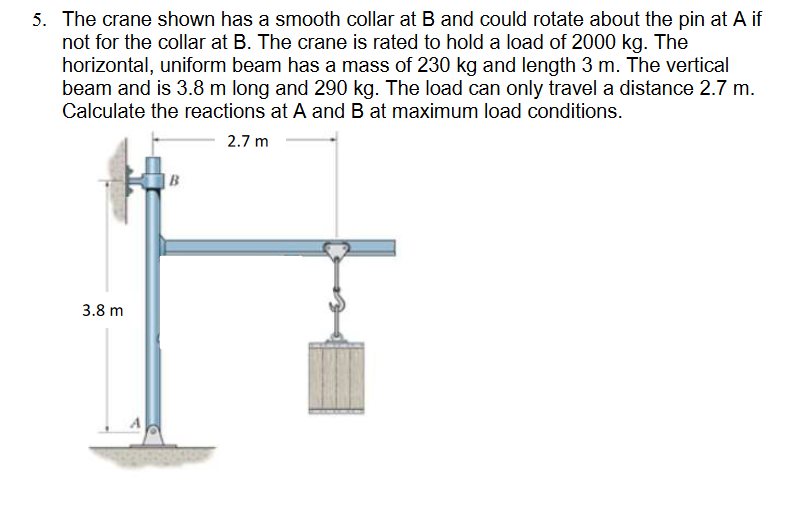5. The crane shown has a smooth collar at B and could rotate about the pin at A if
not for the collar at B. The crane is rated to hold a load of 2000 kg. The
horizontal, uniform beam has a mass of 230 kg and length 3 m. The vertical
beam and is 3.8 m long and 290 kg. The load can only travel a distance 2.7 m.
Calculate the reactions at A and B at maximum load conditions.
2.7 m
3.8 m