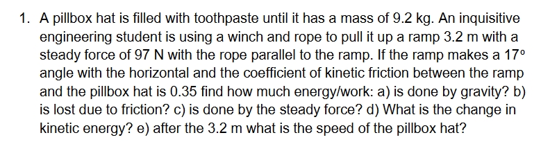 1. A pillbox hat is filled with toothpaste until it has a mass of 9.2 kg. An inquisitive
engineering student is using a winch and rope to pull it up a ramp 3.2 m with a
steady force of 97 N with the rope parallel to the ramp. If the ramp makes a 17°
angle with the horizontal and the coefficient of kinetic friction between the ramp
and the pillbox hat is 0.35 find how much energy/work: a) is done by gravity? b)
is lost due to friction? c) is done by the steady force? d) What is the change in
kinetic energy? e) after the 3.2 m what is the speed of the pillbox hat?