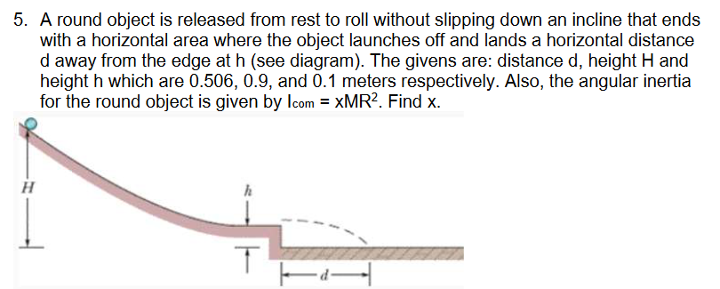 5. A round object is released from rest to roll without slipping down an incline that ends
with a horizontal area where the object launches off and lands a horizontal distance
d away from the edge at h (see diagram). The givens are: distance d, height H and
height h which are 0.506, 0.9, and 0.1 meters respectively. Also, the angular inertia
for the round object is given by Icom = XMR². Find x.
H
T
T