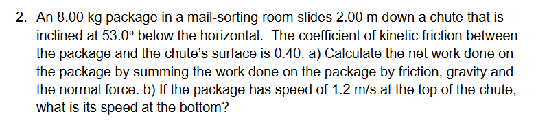 2. An 8.00 kg package in a mail-sorting room slides 2.00 m down a chute that is
inclined at 53.0° below the horizontal. The coefficient of kinetic friction between
the package and the chute's surface is 0.40. a) Calculate the net work done on
the package by summing the work done on the package by friction, gravity and
the normal force. b) If the package has speed of 1.2 m/s at the top of the chute,
what is its speed at the bottom?