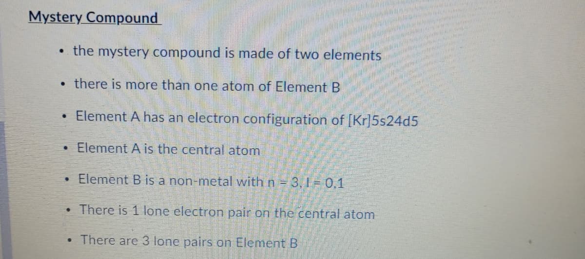 Mystery Compound
the mystery compound is made of two elements
• there is more than one atom of Element B
• Element A has an electron configuration of [Kr]5s24d5
Element A is the central atom
• Element B is a non-metal with n = 3, 1- 0,1
• There is 1 lone electron pair on the central atom
• There are 3 lone pairs on Element B
