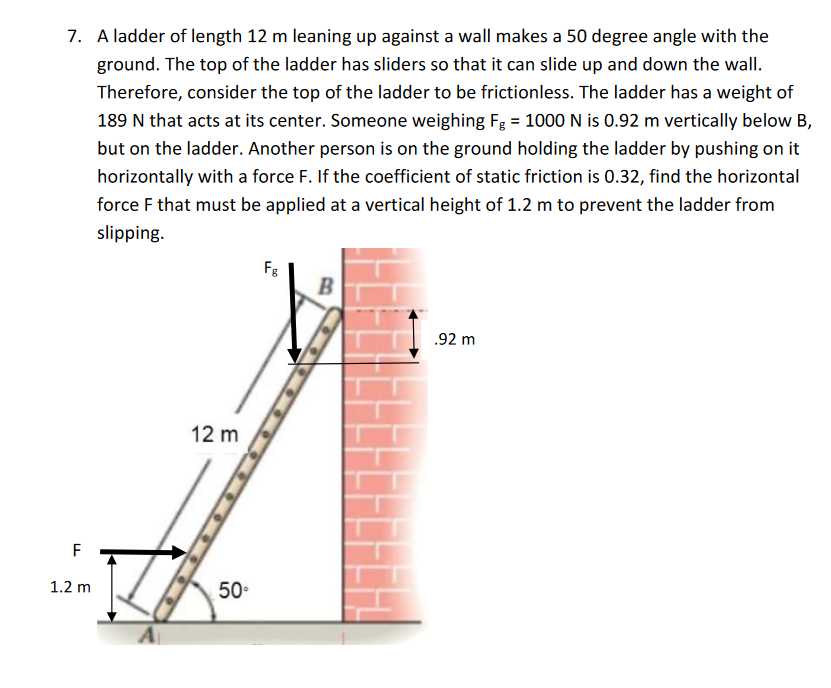 7. A ladder of length 12 m leaning up against a wall makes a 50 degree angle with the
ground. The top of the ladder has sliders so that it can slide up and down the wall.
Therefore, consider the top of the ladder to be frictionless. The ladder has a weight of
189 N that acts at its center. Someone weighing Fg = 1000 N is 0.92 m vertically below B,
but on the ladder. Another person is on the ground holding the ladder by pushing on it
horizontally with a force F. If the coefficient of static friction is 0.32, find the horizontal
force F that must be applied at a vertical height of 1.2 m to prevent the ladder from
slipping.
LL
F
1.2 m
12 m
50⁰
Fg
B
.92 m