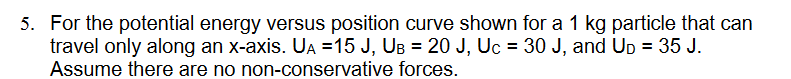 5. For the potential energy versus position curve shown for a 1 kg particle that can
travel only along an x-axis. UA =15 J, UB= 20 J, Uc = 30 J, and Up = 35 J.
Assume there are no non-conservative forces.
