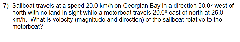 7) Sailboat travels at a speed 20.0 km/h on Georgian Bay in a direction 30.0° west of
north with no land in sight while a motorboat travels 20.0° east of north at 25.0
km/h. What is velocity (magnitude and direction) of the sailboat relative to the
motorboat?