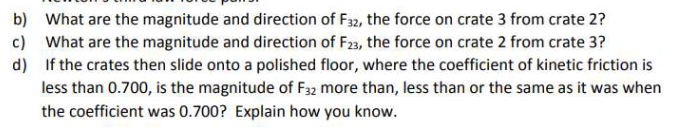 b) What are the magnitude and direction of F32, the force on crate 3 from crate 2?
c) What are the magnitude and direction of F23, the force on crate 2 from crate 3?
d) If the crates then slide onto a polished floor, where the coefficient of kinetic friction is
less than 0.700, is the magnitude of F32 more than, less than or the same as it was when
the coefficient was 0.700? Explain how you know.