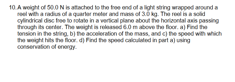 10. A weight of 50.0 N is attached to the free end of a light string wrapped around a
reel with a radius of a quarter meter and mass of 3.0 kg. The reel is a solid
cylindrical disc free to rotate in a vertical plane about the horizontal axis passing
through its center. The weight is released 6.0 m above the floor. a) Find the
tension in the string, b) the acceleration of the mass, and c) the speed with which
the weight hits the floor. d) Find the speed calculated in part a) using
conservation of energy.