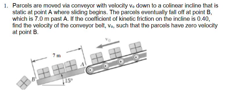 1. Parcels are moved via conveyor with velocity vo down to a colinear incline that is
static at point A where sliding begins. The parcels eventually fall off at point B,
which is 7.0 m past A. If the coefficient of kinetic friction on the incline is 0.40,
find the velocity of the conveyor belt, vo, such that the parcels have zero velocity
at point B.
7m
15°