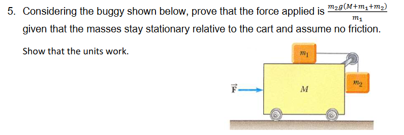 5. Considering the buggy shown below, prove that the force applied is
m₂g(M+m₁+m₂)
m1
given that the masses stay stationary relative to the cart and assume no friction.
Show that the units work.
15
F
m1
M
mo