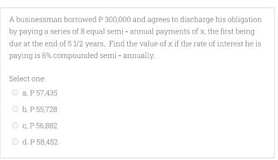 A businessman borrowed P 300,000 and agrees to discharge his obligation
by paying a series of 8 equal semi - annual payments of x, the first being
due at the end of 5 1/2 years. Find the value of x if the rate of interest he is
paying is 6% compounded semi - annually.
Select one:
O a. P 57,435
O b. P 55,728
O c. P 56,882
O d. P 58,452
