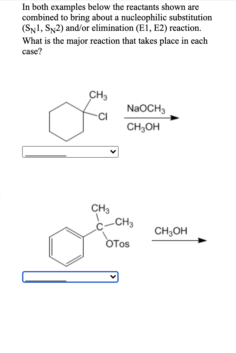 In both examples below the reactants shown are
combined to bring about a nucleophilic substitution
(SN1, SN2) and/or elimination (E1, E2) reaction.
What is the major reaction that takes place in each
case?
CH3
NaOCH3
CI
CH3OH
CH3
-CH3
CH3OH
OTos
