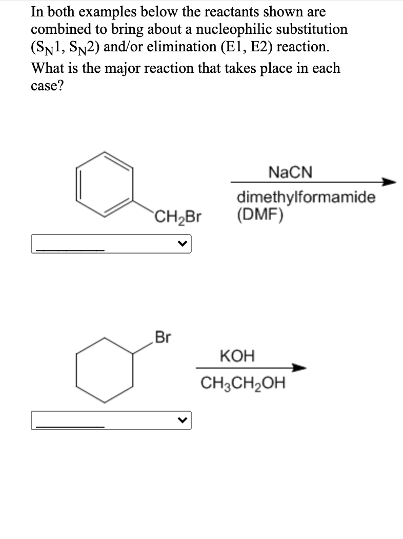 In both examples below the reactants shown are
combined to bring about a nucleophilic substitution
(SN1, SN2) and/or elimination (E1, E2) reaction.
What is the major reaction that takes place in each
case?
NaCN
dimethylformamide
(DMF)
CH2Br
Br
КОН
CH3CH2OH

