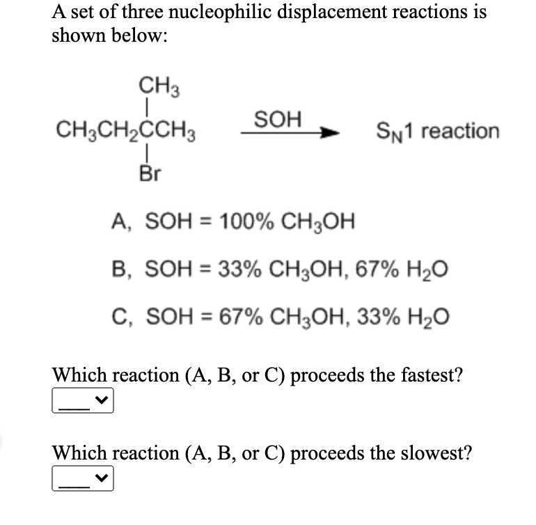 A set of three nucleophilic displacement reactions is
shown below:
CH3
CH3CH2CCH3
SOH
SN1 reaction
Br
A, SOH = 100% CH3OH
B, SOH = 33% CH3OH, 67% H2O
C, SOH = 67% CH3OH, 33% H2O
Which reaction (A, B, or C) proceeds the fastest?
Which reaction (A, B, or C) proceeds the slowest?
