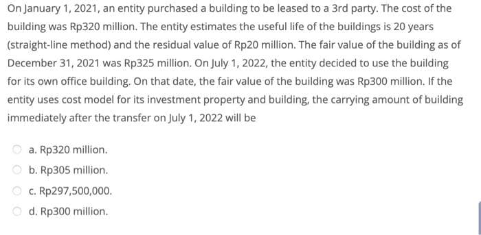 On January 1, 2021, an entity purchased a building to be leased to a 3rd party. The cost of the
building was Rp320 million. The entity estimates the useful life of the buildings is 20 years
(straight-line method) and the residual value of Rp20 million. The fair value of the building as of
December 31, 2021 was Rp325 million. On July 1, 2022, the entity decided to use the building
for its own office building. On that date, the fair value of the building was Rp300 million. If the
entity uses cost model for its investment property and building, the carrying amount of building
immediately after the transfer on July 1, 2022 will be
O a. Rp320 million.
O b. Rp305 million.
c. Rp297,500,000.
O d. Rp300 million.
