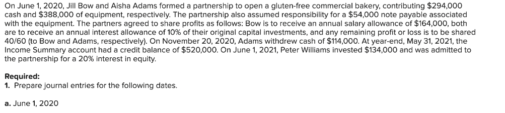 On June 1, 2020, Jill Bow and Aisha Adams formed a partnership to open a gluten-free commercial bakery, contributing $294,000
cash and $388,000 of equipment, respectively. The partnership also assumed responsibility for a $54,000 note payable associated
with the equipment. The partners agreed to share profits as follows: Bow is to receive an annual salary allowance of $164,000, both
are to receive an annual interest allowance of 10% of their original capital investments, and any remaining profit or loss is to be shared
40/60 (to Bow and Adams, respectively). On November 20, 2020, Adams withdrew cash of $114,000. At year-end, May 31, 2021, the
Income Summary account had a credit balance of $520,000. On June 1, 2021, Peter Williams invested $134,000 and was admitted to
the partnership for a 20% interest in equity.
Required:
1. Prepare journal entries for the following dates.
a. June 1, 2020
