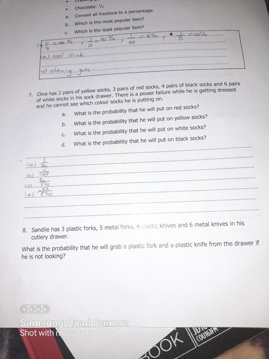 Chocolate: /s
a.
Convert all fractions to a percentage.
b.
Which is the most popular item?
C.
Which is the least popular item?
6) caol diink.
e chewing.gum.
7. Clive has 2 pairs of yellow socks, 3 pairs of red socks, 4 pairs of black socks and 6 pairs
of white socks in his sock drawer. There is a power failure while he is getting dressed
and he cannot see which colour socks he is putting on.
а.
What is the probability that he will put on red socks?
b.
What is the probability that he will put on yellow socks?
C.
What is the probability that he will put on white socks?
d.
What is the probability that he will put on black socks?
s.c..
8. Sandile has 3 plastic forks, 5 metal forks, 4 plastic knives and 6 metal knives in his
cutlery drawer.
What is the probability that he will grab a plastic fork and a plastic knife from the drawer if
he is not looking?
Samsung Quad Camera
Shot with my Galaxy A21s
JD
COU161FM
OOK
H
