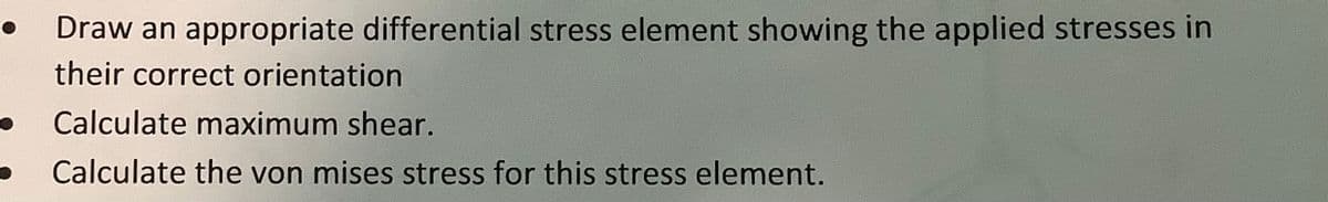 Draw an appropriate differential stress element showing the applied stresses in
their correct orientation
Calculate maximum shear.
Calculate the von mises stress for this stress element.