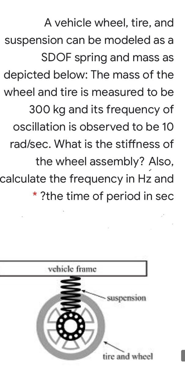 A vehicle wheel, tire, and
suspension can be modeled as a
SDOF spring and mass as
depicted below: The mass of the
wheel and tire is measured to be
300 kg and its frequency of
oscillation is observed to be 10
rad/sec. What is the stiffness of
the wheel assembly? Also,
calculate the frequency in Hz and
?the time of period in sec
vehicle frame
- suspension
tire and wheel
